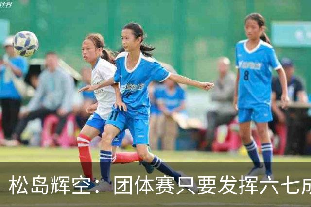 松岛辉空：团体赛只要发挥六七成实力 就能和中国乒乓球队抗衡
